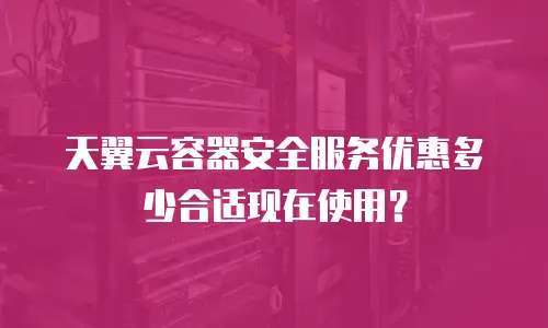 天翼云容器安全服务优惠多少合适现在使用？