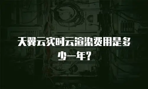 天翼云实时云渲染费用是多少一年？