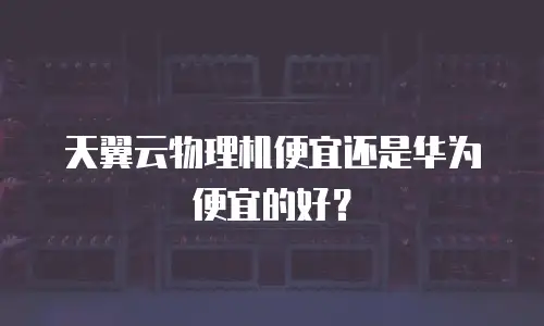 天翼云物理机便宜还是华为便宜的好？