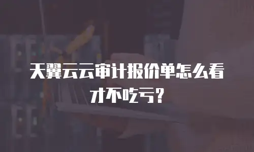 天翼云云审计报价单怎么看才不吃亏？