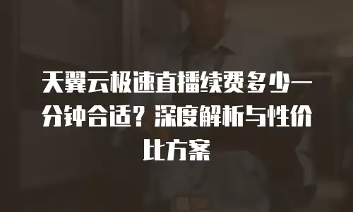 天翼云极速直播续费多少一分钟合适？深度解析与性价比方案