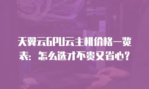 天翼云GPU云主机价格一览表：怎么选才不贵又省心？