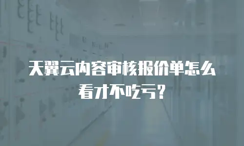 天翼云内容审核报价单怎么看才不吃亏？