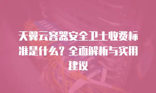 天翼云容器安全卫士收费标准是什么？全面解析与实用建议