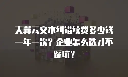 天翼云文本纠错续费多少钱一年一次？企业怎么选才不踩坑？