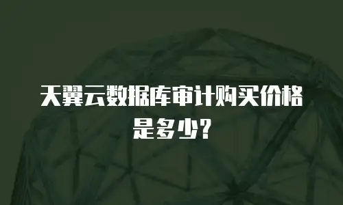 天翼云数据库审计购买价格是多少？