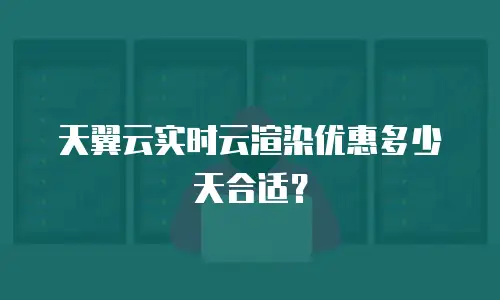 天翼云实时云渲染优惠多少天合适？