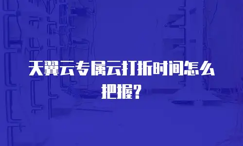天翼云专属云打折时间怎么把握？