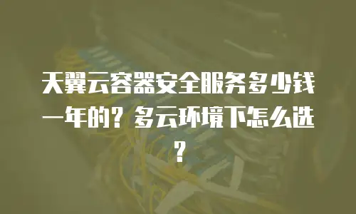 天翼云容器安全服务多少钱一年的？多云环境下怎么选？