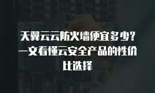 天翼云云防火墙便宜多少？一文看懂云安全产品的性价比选择