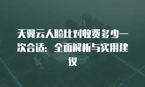 天翼云人脸比对收费多少一次合适：全面解析与实用建议