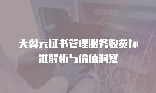 天翼云证书管理服务收费标准解析与价值洞察