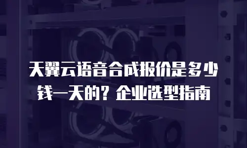 天翼云语音合成报价是多少钱一天的？企业选型指南