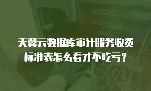 天翼云数据库审计服务收费标准表怎么看才不吃亏？