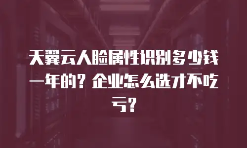 天翼云人脸属性识别多少钱一年的？企业怎么选才不吃亏？
