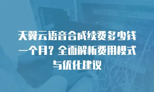 天翼云语音合成续费多少钱一个月？全面解析费用模式与优化建议