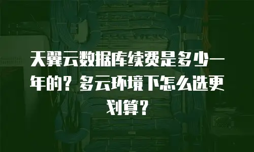天翼云数据库续费是多少一年的？多云环境下怎么选更划算？
