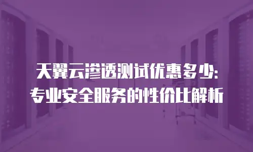 天翼云渗透测试优惠多少：专业安全服务的性价比解析