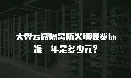 天翼云微隔离防火墙收费标准一年是多少元？