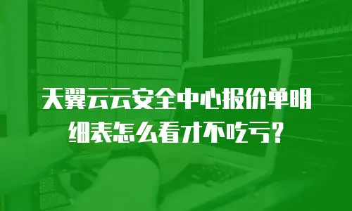天翼云云安全中心报价单明细表怎么看才不吃亏？