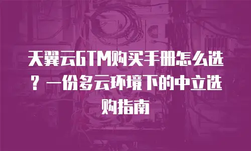天翼云GTM购买手册怎么选？一份多云环境下的中立选购指南