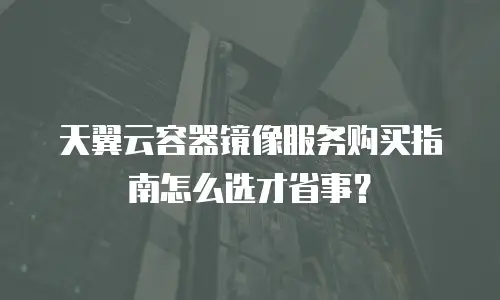 天翼云容器镜像服务购买指南怎么选才省事？
