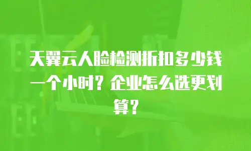 天翼云人脸检测折扣多少钱一个小时？企业怎么选更划算？