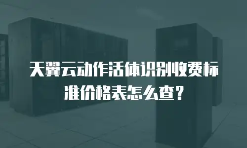 天翼云动作活体识别收费标准价格表怎么查？