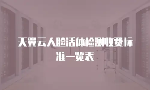 天翼云人脸活体检测收费标准一览表