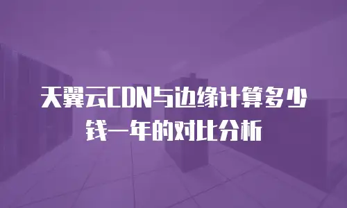 天翼云CDN与边缘计算多少钱一年的对比分析