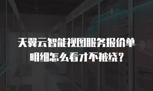 天翼云智能视图服务报价单明细怎么看才不被绕？