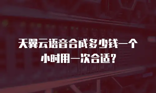 天翼云语音合成多少钱一个小时用一次合适？