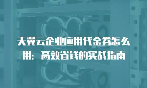 天翼云企业应用代金券怎么用：高效省钱的实战指南
