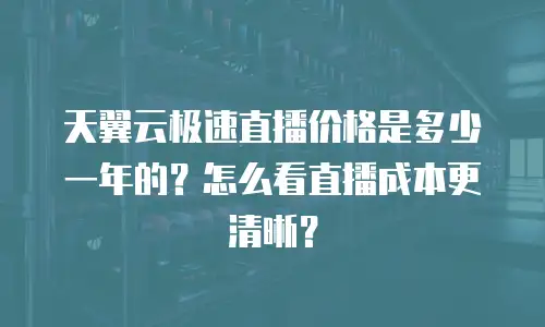 天翼云极速直播价格是多少一年的？怎么看直播成本更清晰？