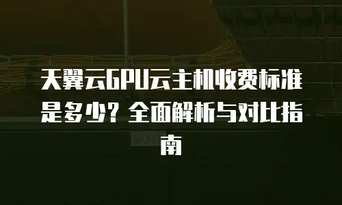 天翼云GPU云主机收费标准是多少？全面解析与对比指南