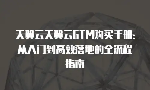 天翼云天翼云GTM购买手册：从入门到高效落地的全流程指南