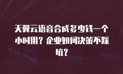 天翼云语音合成多少钱一个小时用？企业如何决策不踩坑？