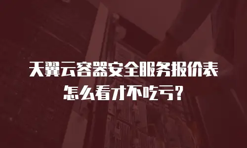 天翼云容器安全服务报价表怎么看才不吃亏？
