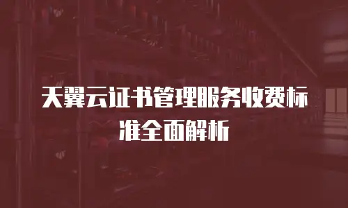 天翼云证书管理服务收费标准全面解析