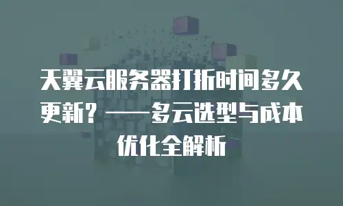 天翼云服务器打折时间多久更新？&mdash;&mdash;多云选型与成本优化全解析