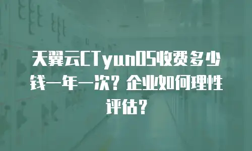 天翼云CTyunOS收费多少钱一年一次？企业如何理性评估？