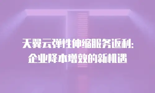 天翼云弹性伸缩服务返利：企业降本增效的新机遇