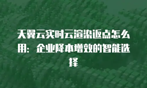 天翼云实时云渲染返点怎么用：企业降本增效的智能选择