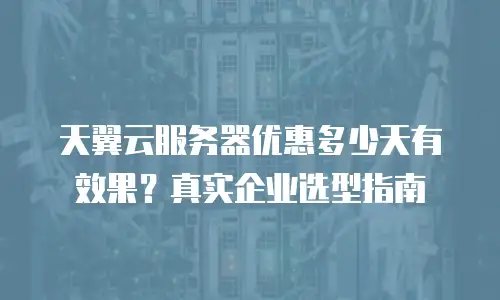 天翼云服务器优惠多少天有效果？真实企业选型指南