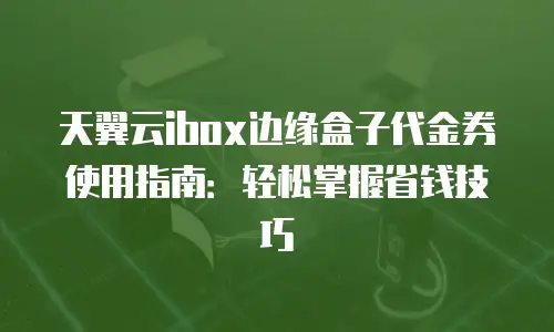 天翼云ibox边缘盒子代金券使用指南：轻松掌握省钱技巧