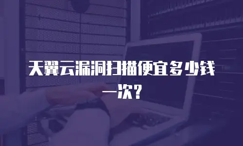 天翼云漏洞扫描便宜多少钱一次？