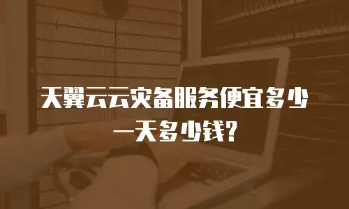 天翼云云灾备服务便宜多少一天多少钱？