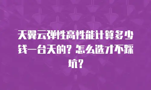 天翼云弹性高性能计算多少钱一台天的？怎么选才不踩坑？
