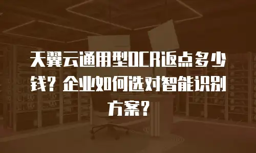 天翼云通用型OCR返点多少钱？企业如何选对智能识别方案？