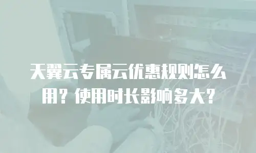 天翼云专属云优惠规则怎么用？使用时长影响多大？